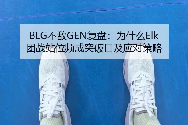 BLG不敌GEN复盘：为什么Elk团战站位频成突破口及应对策略