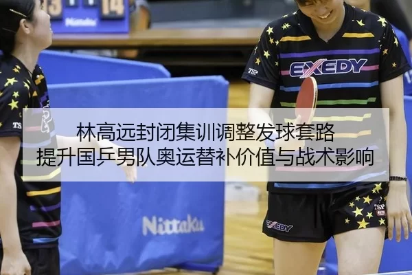 林高远封闭集训调整发球套路 提升国乒男队奥运替补价值与战术影响