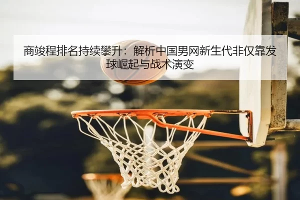 商竣程排名持续攀升：解析中国男网新生代非仅靠发球崛起与战术演变