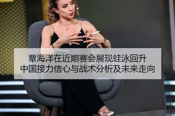 覃海洋在近期赛会展现蛙泳回升 中国接力信心与战术分析及未来走向