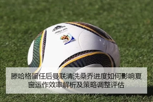 滕哈格留任后曼联清洗桑乔进度如何影响夏窗运作效率解析及策略调整评估