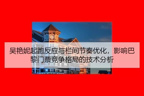 吴艳妮起跑反应与栏间节奏优化，影响巴黎门票竞争格局的技术分析
