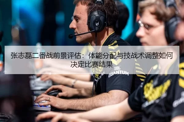 张志磊二番战前景评估：体能分配与技战术调整如何决定比赛结果