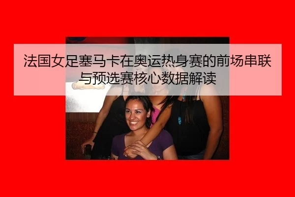 法国女足塞马卡在奥运热身赛的前场串联与预选赛核心数据解读