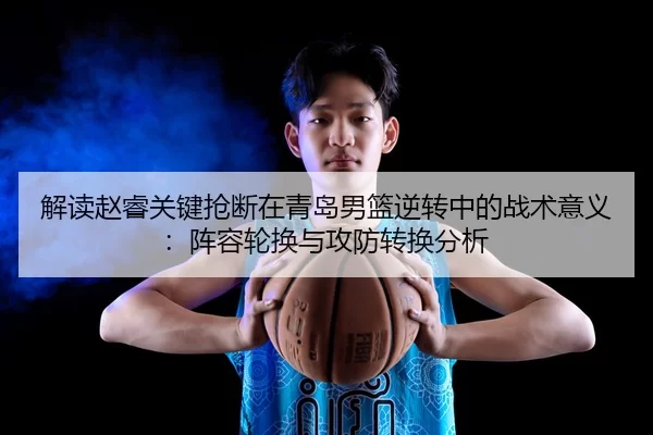 解读赵睿关键抢断在青岛男篮逆转中的战术意义：阵容轮换与攻防转换分析