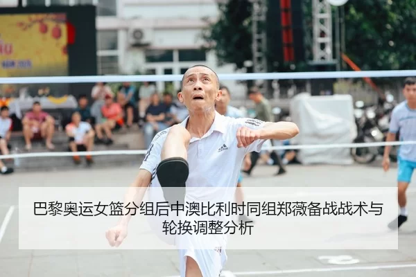 巴黎奥运女篮分组后中澳比利时同组郑薇备战战术与轮换调整分析