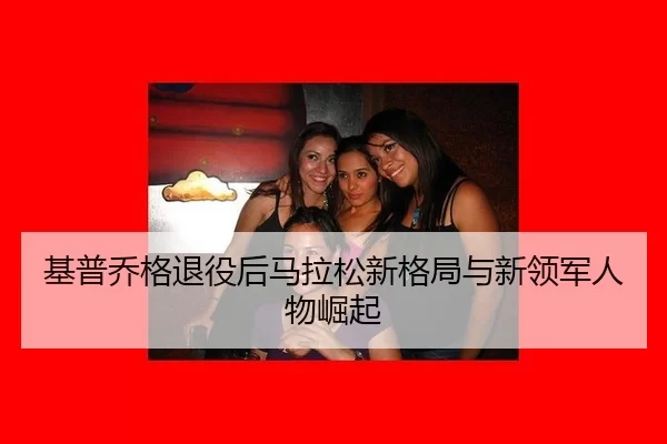 基普乔格退役后马拉松新格局与新领军人物崛起