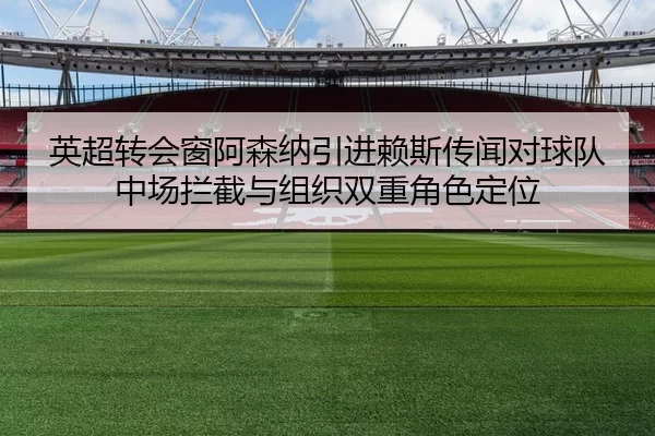 英超转会窗阿森纳引进赖斯传闻对球队中场拦截与组织双重角色定位