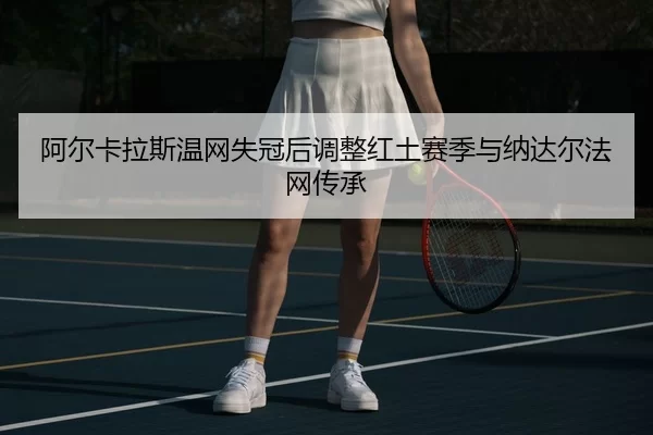 阿尔卡拉斯温网失冠后调整红土赛季与纳达尔法网传承